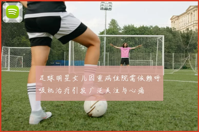 足球明星女儿因重病住院需依赖呼吸机治疗引发广泛关注与心痛