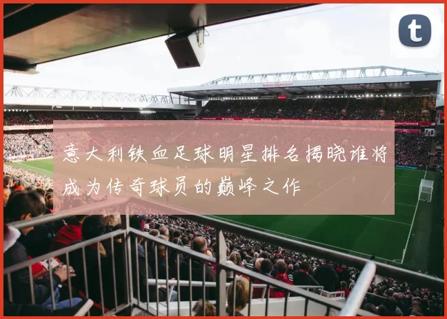 意大利铁血足球明星排名揭晓谁将成为传奇球员的巅峰之作
