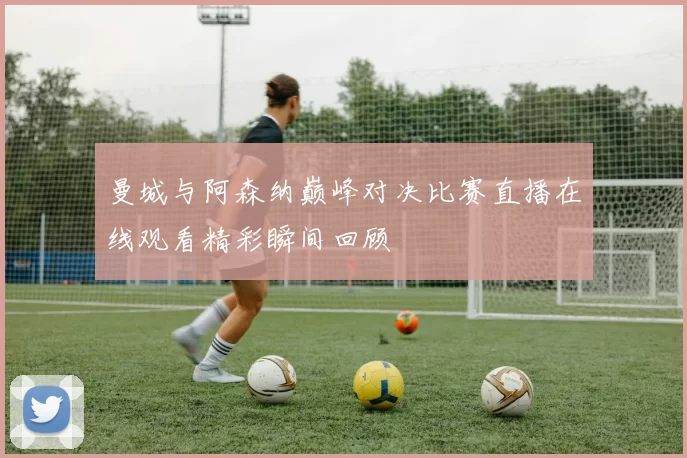 曼城与阿森纳巅峰对决比赛直播在线观看精彩瞬间回顾