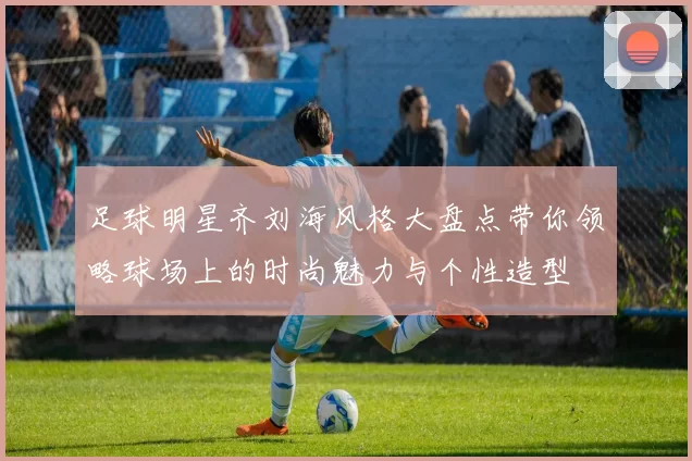 足球明星齐刘海风格大盘点带你领略球场上的时尚魅力与个性造型