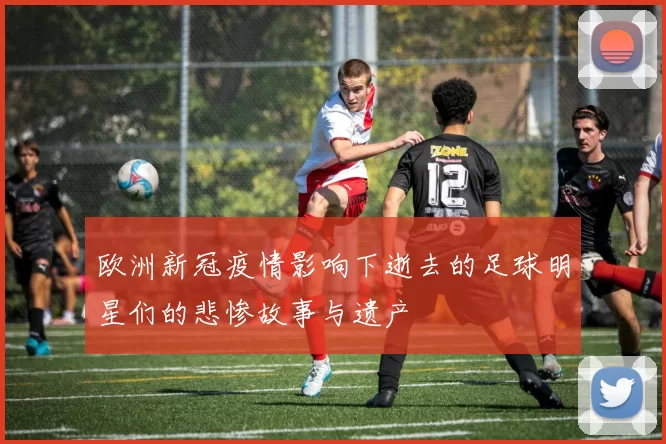 欧洲新冠疫情影响下逝去的足球明星们的悲惨故事与遗产