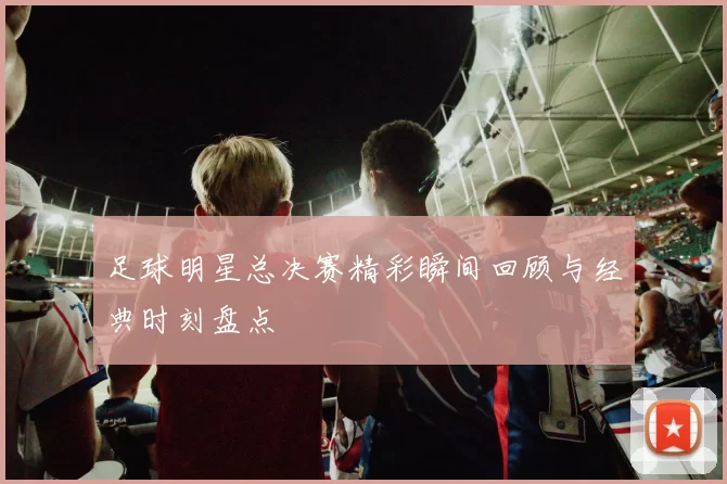 足球明星总决赛精彩瞬间回顾与经典时刻盘点