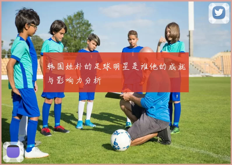 韩国姓朴的足球明星是谁他的成就与影响力分析