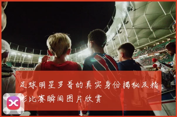 足球明星罗哥的真实身份揭秘及精彩比赛瞬间图片欣赏