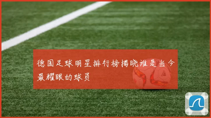 德国足球明星排行榜揭晓谁是当今最耀眼的球员