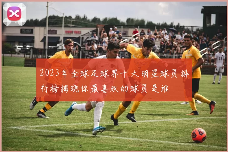 2023年全球足球界十大明星球员排行榜揭晓你最喜欢的球员是谁
