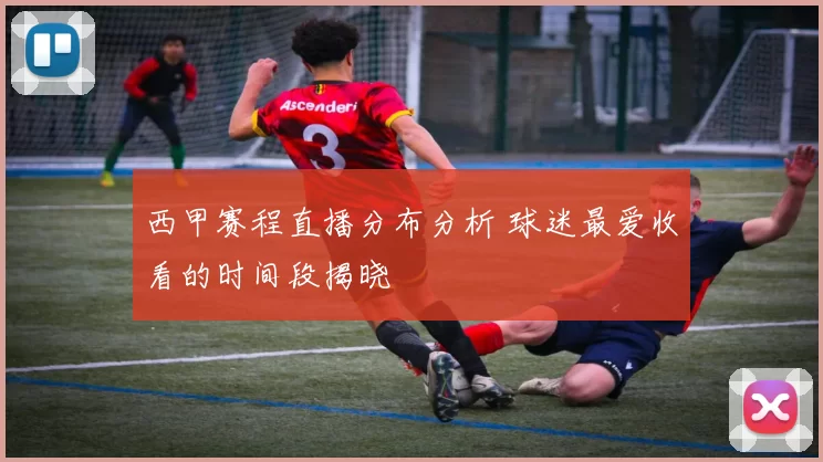 西甲赛程直播分布分析 球迷最爱收看的时间段揭晓