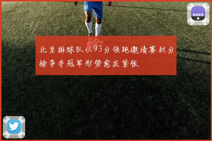 北京排球队以93分领跑邀请赛积分榜争夺冠军形势愈发紧张