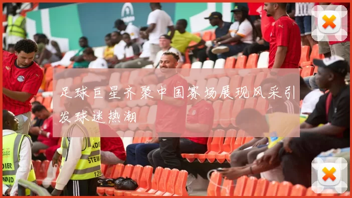 足球巨星齐聚中国赛场展现风采引发球迷热潮