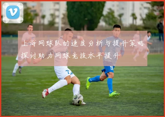 上海网球队的速度分析与提升策略探讨助力网球竞技水平提升