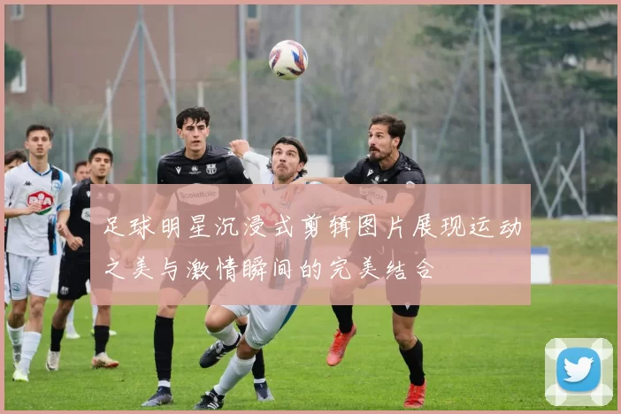 足球明星沉浸式剪辑图片展现运动之美与激情瞬间的完美结合