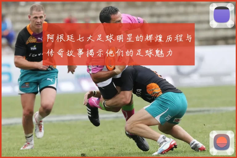 阿根廷七大足球明星的辉煌历程与传奇故事揭示他们的足球魅力