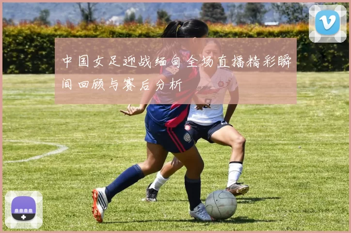 中国女足迎战缅甸全场直播精彩瞬间回顾与赛后分析