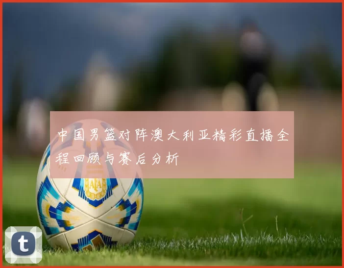 中国男篮对阵澳大利亚精彩直播全程回顾与赛后分析