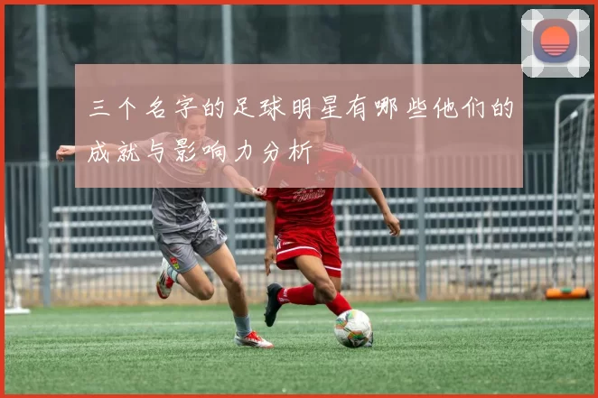 三个名字的足球明星有哪些他们的成就与影响力分析