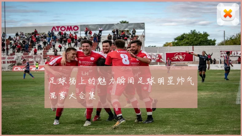 足球场上的魅力瞬间足球明星帅气混剪大合集