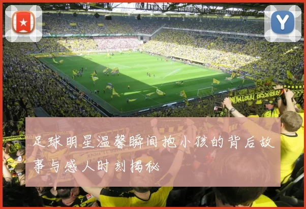足球明星温馨瞬间抱小孩的背后故事与感人时刻揭秘