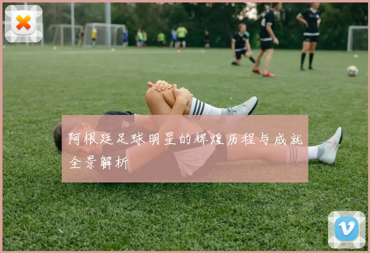 阿根廷足球明星的辉煌历程与成就全景解析