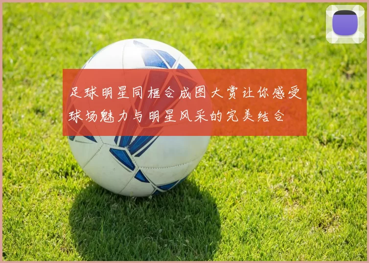 足球明星同框合成图大赏让你感受球场魅力与明星风采的完美结合