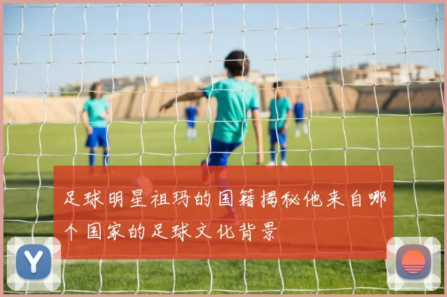 足球明星祖玛的国籍揭秘他来自哪个国家的足球文化背景