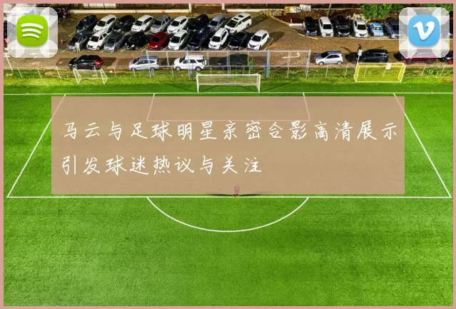马云与足球明星亲密合影高清展示引发球迷热议与关注