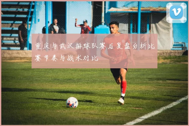 重庆与武汉排球队赛后复盘分析比赛节奏与战术对比