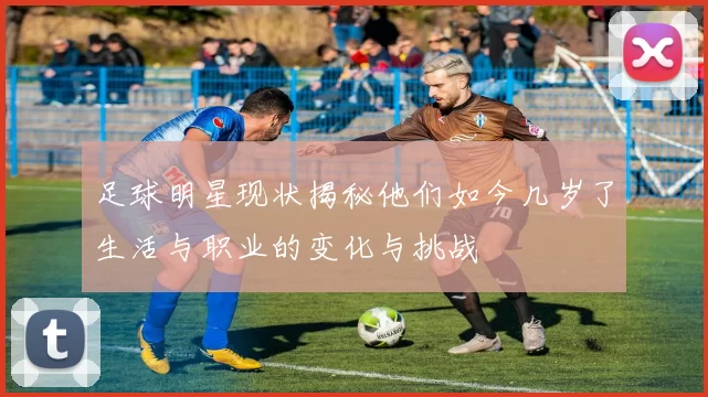 足球明星现状揭秘他们如今几岁了生活与职业的变化与挑战