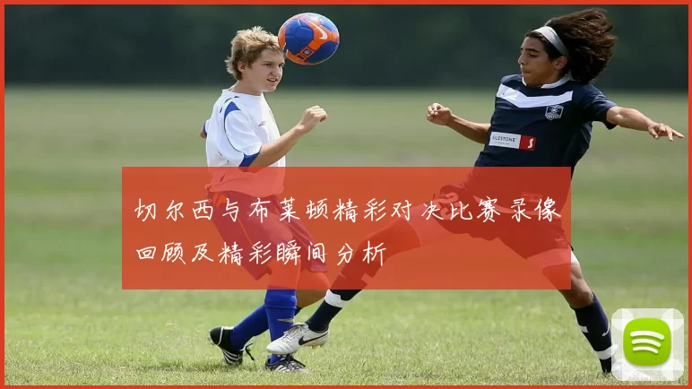 切尔西与布莱顿精彩对决比赛录像回顾及精彩瞬间分析