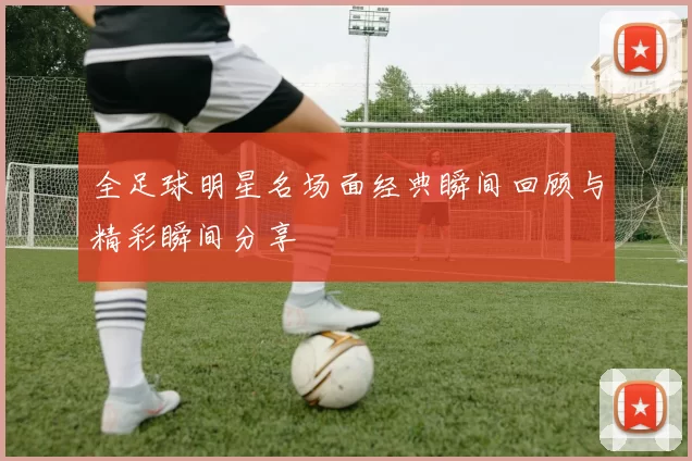 全足球明星名场面经典瞬间回顾与精彩瞬间分享