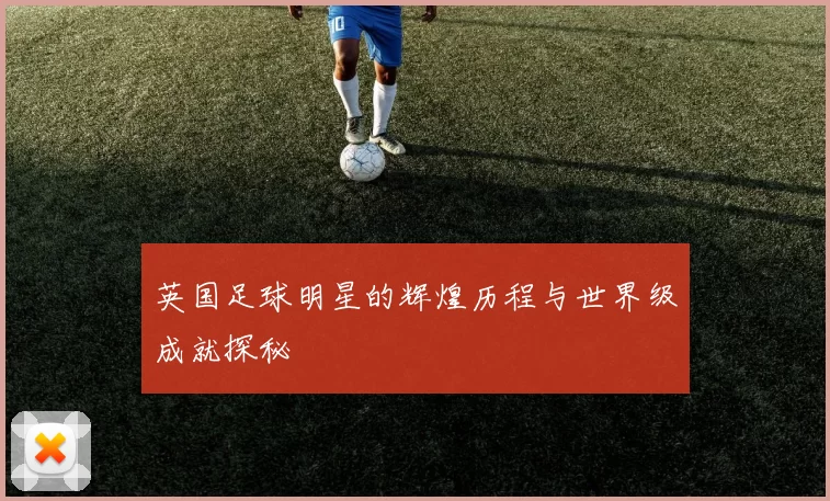 英国足球明星的辉煌历程与世界级成就探秘