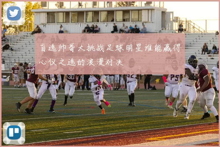 盲选帅哥大挑战足球明星谁能赢得心仪之选的浪漫对决