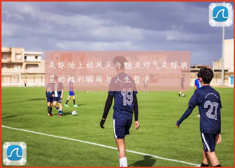 足球场上的风采与魅力帅气足球明星的精彩瞬间与人生哲学