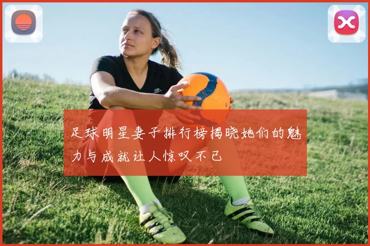 足球明星妻子排行榜揭晓她们的魅力与成就让人惊叹不已