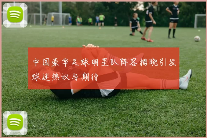 中国豪华足球明星队阵容揭晓引发球迷热议与期待