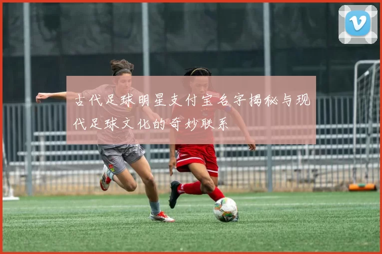 古代足球明星支付宝名字揭秘与现代足球文化的奇妙联系