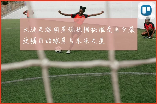 大连足球明星现状揭秘谁是当今最受瞩目的球员与未来之星