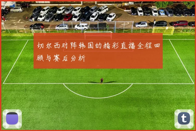 切尔西对阵韩国的精彩直播全程回顾与赛后分析