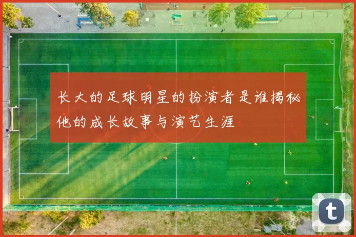 长大的足球明星的扮演者是谁揭秘他的成长故事与演艺生涯