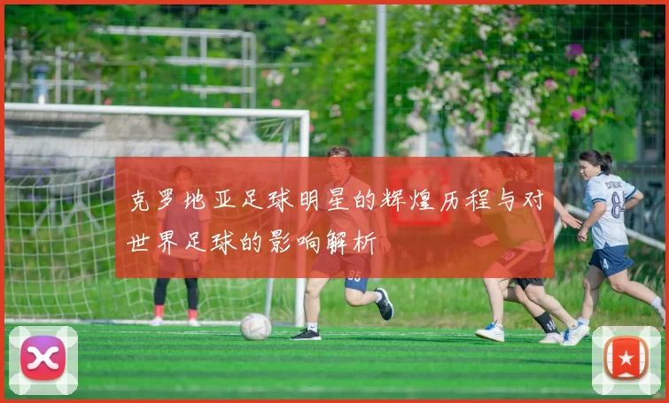 克罗地亚足球明星的辉煌历程与对世界足球的影响解析