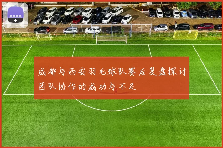 成都与西安羽毛球队赛后复盘探讨团队协作的成功与不足