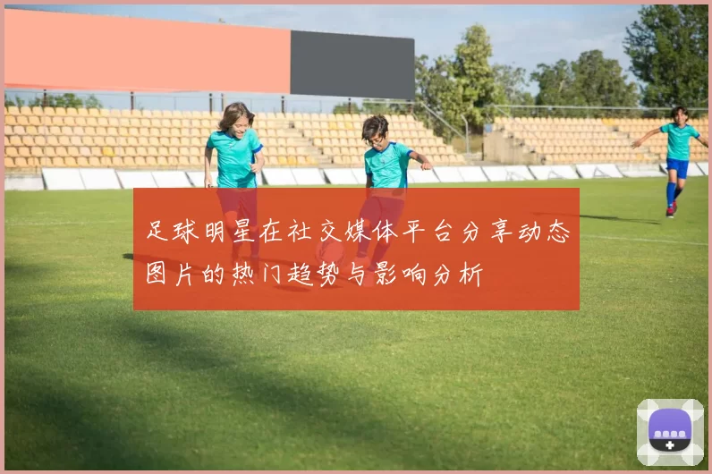 足球明星在社交媒体平台分享动态图片的热门趋势与影响分析
