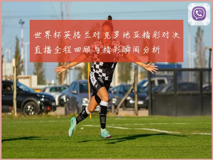 世界杯英格兰对克罗地亚精彩对决直播全程回顾与精彩瞬间分析