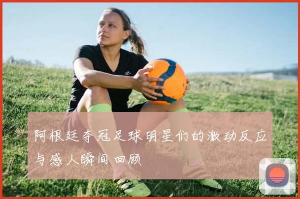 阿根廷夺冠足球明星们的激动反应与感人瞬间回顾