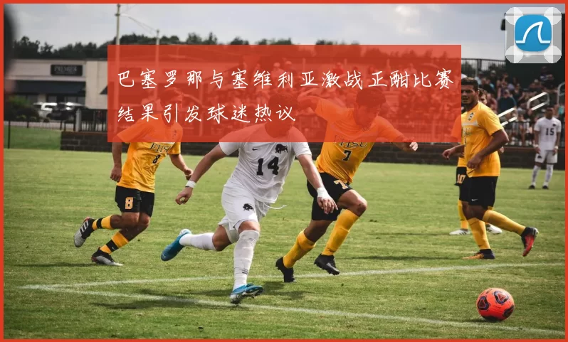 巴塞罗那与塞维利亚激战正酣比赛结果引发球迷热议