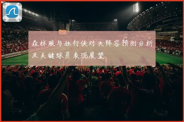 森林狼与独行侠对决阵容预测分析及关键球员表现展望