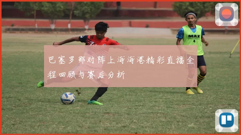 巴塞罗那对阵上海海港精彩直播全程回顾与赛后分析