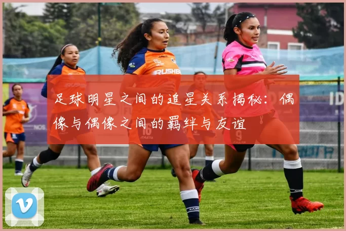 足球明星之间的追星关系揭秘：偶像与偶像之间的羁绊与友谊