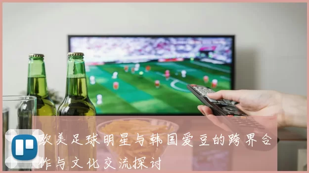 欧美足球明星与韩国爱豆的跨界合作与文化交流探讨