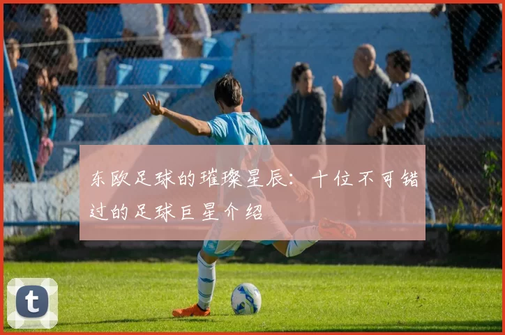 东欧足球的璀璨星辰：十位不可错过的足球巨星介绍