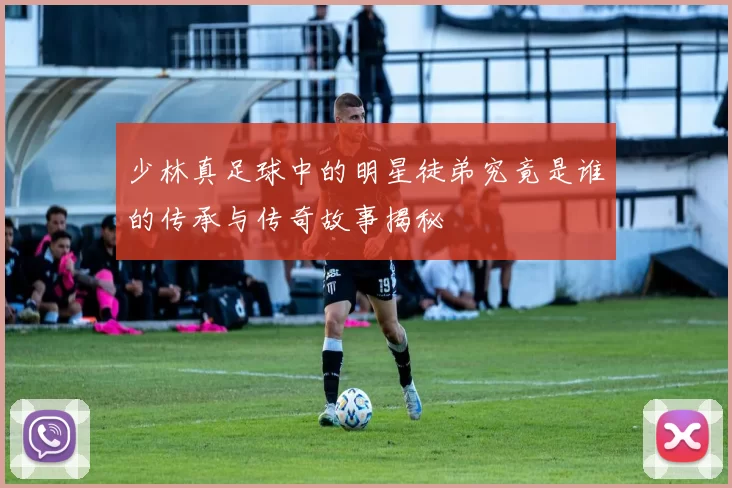少林真足球中的明星徒弟究竟是谁的传承与传奇故事揭秘